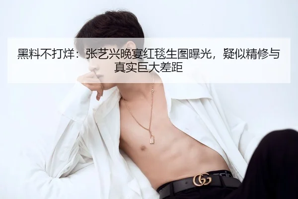 黑料不打烊：张艺兴晚宴红毯生图曝光，疑似精修与真实巨大差距
